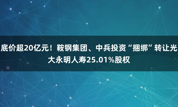 底价超20亿元！鞍钢集团、中兵投资“捆绑”转让光大永明人寿25.01%股权