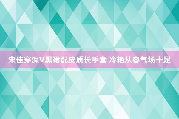 宋佳穿深V黑裙配皮质长手套 冷艳从容气场十足
