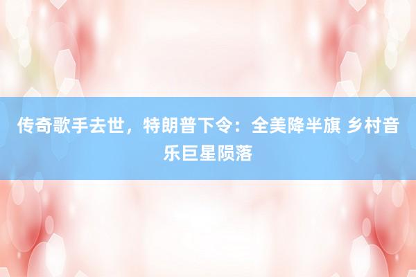传奇歌手去世,特朗普下令:全美降半旗 乡村音乐巨星陨落
