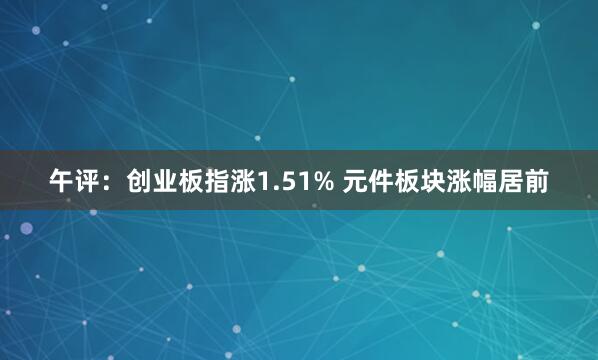午评：创业板指涨1.51% 元件板块涨幅居前
