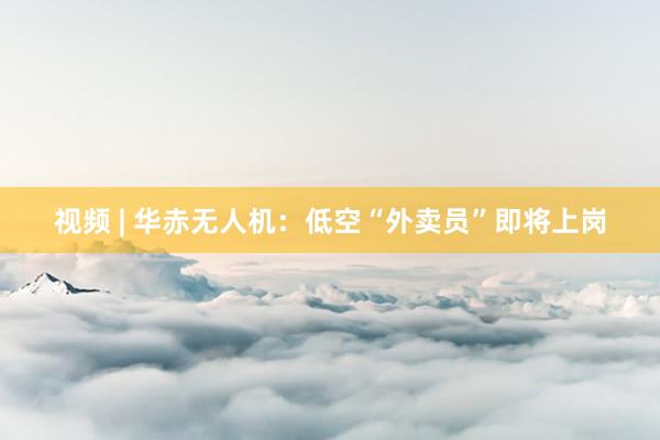 视频 | 华赤无人机：低空“外卖员”即将上岗