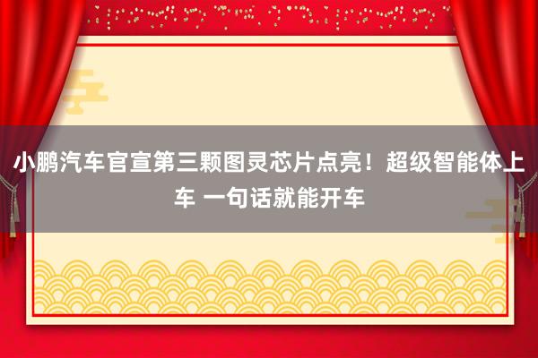 小鹏汽车官宣第三颗图灵芯片点亮！超级智能体上车 一句话就能开车