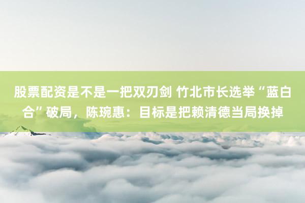 股票配资是不是一把双刃剑 竹北市长选举“蓝白合”破局，陈琬惠：目标是把赖清德当局换掉