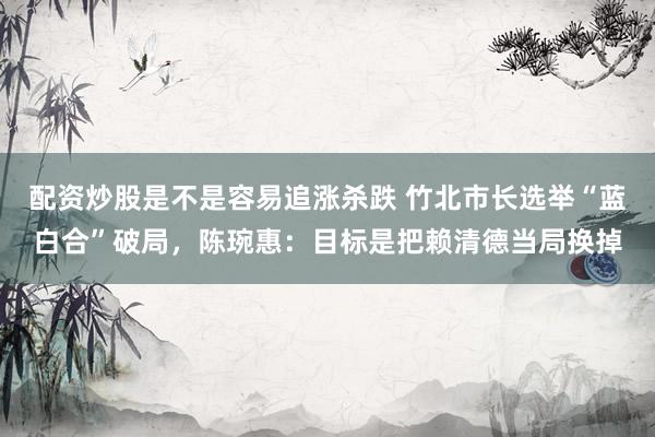 配资炒股是不是容易追涨杀跌 竹北市长选举“蓝白合”破局，陈琬惠：目标是把赖清德当局换掉