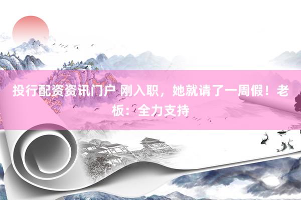 投行配资资讯门户 刚入职，她就请了一周假！老板：全力支持