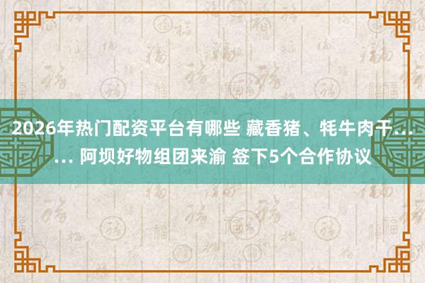 2026年热门配资平台有哪些 藏香猪、牦牛肉干…… 阿坝好物组团来渝 签下5个合作协议