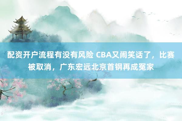 配资开户流程有没有风险 CBA又闹笑话了，比赛被取消，广东宏远北京首钢再成冤家