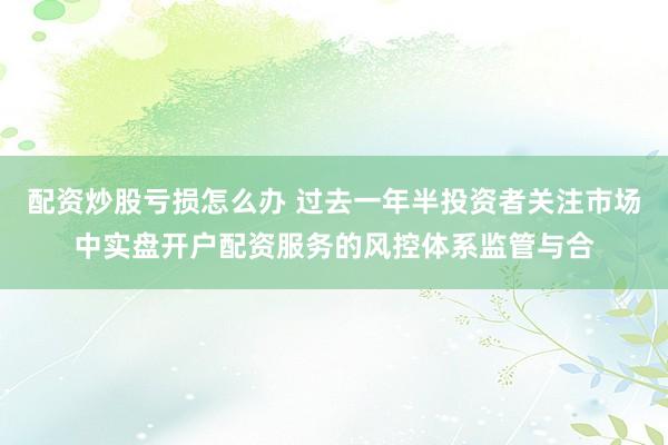 配资炒股亏损怎么办 过去一年半投资者关注市场中实盘开户配资服务的风控体系监管与合
