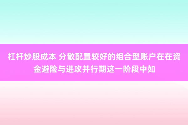 杠杆炒股成本 分散配置较好的组合型账户在在资金避险与进攻并行期这一阶段中如