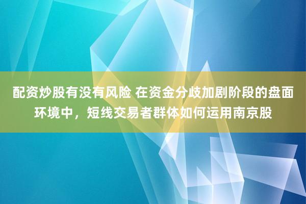 配资炒股有没有风险 在资金分歧加剧阶段的盘面环境中，短线交易者群体如何运用南京股