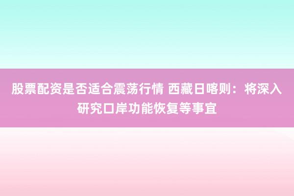 股票配资是否适合震荡行情 西藏日喀则：将深入研究口岸功能恢复等事宜