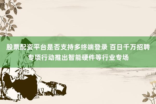 股票配资平台是否支持多终端登录 百日千万招聘专项行动推出智能硬件等行业专场