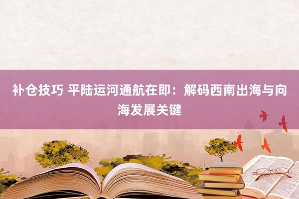 补仓技巧 平陆运河通航在即：解码西南出海与向海发展关键