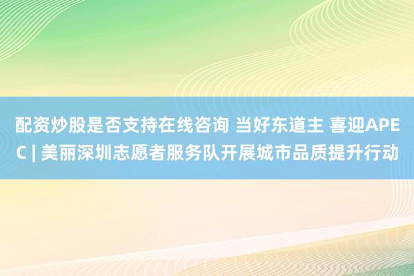 配资炒股是否支持在线咨询 当好东道主 喜迎APEC | 美丽深圳志愿者服务队开展城市品质提升行动