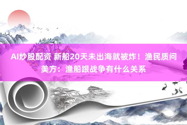 AI炒股配资 新船20天未出海就被炸！渔民质问美方：渔船跟战争有什么关系