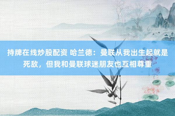 持牌在线炒股配资 哈兰德：曼联从我出生起就是死敌，但我和曼联球迷朋友也互相尊重