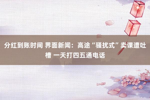 分红到账时间 界面新闻：高途“骚扰式”卖课遭吐槽 一天打四五通电话
