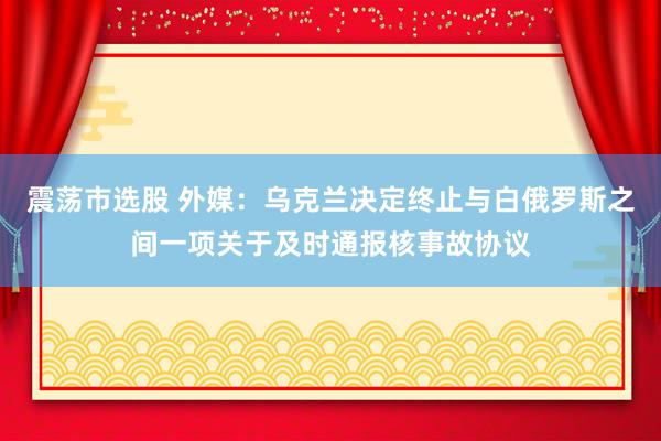 震荡市选股 外媒：乌克兰决定终止与白俄罗斯之间一项关于及时通报核事故协议