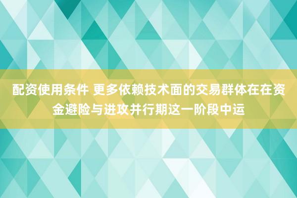 配资使用条件 更多依赖技术面的交易群体在在资金避险与进攻并行期这一阶段中运