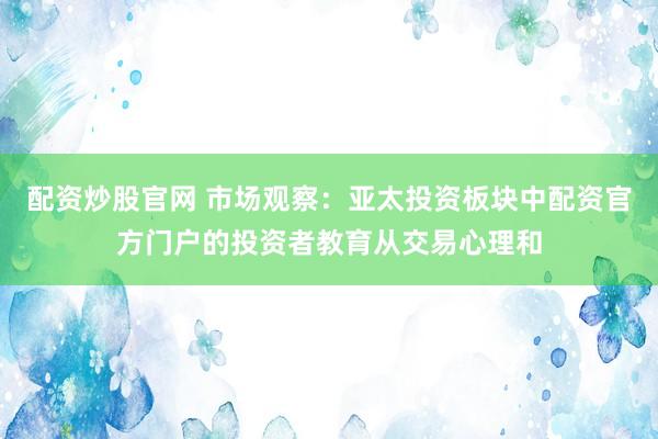 配资炒股官网 市场观察：亚太投资板块中配资官方门户的投资者教育从交易心理和