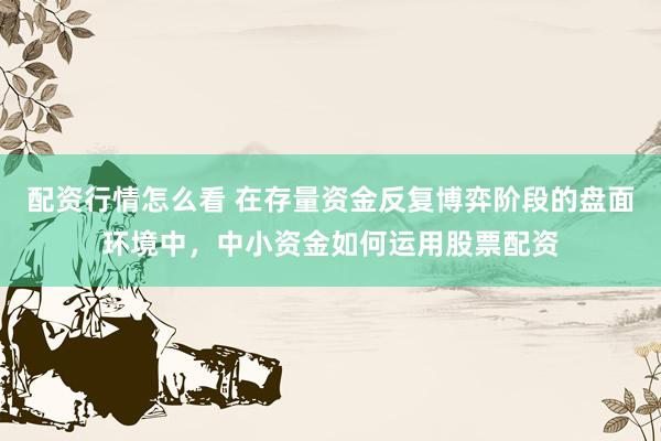 配资行情怎么看 在存量资金反复博弈阶段的盘面环境中，中小资金如何运用股票配资