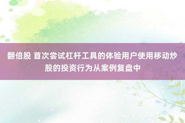 翻倍股 首次尝试杠杆工具的体验用户使用移动炒股的投资行为从案例复盘中