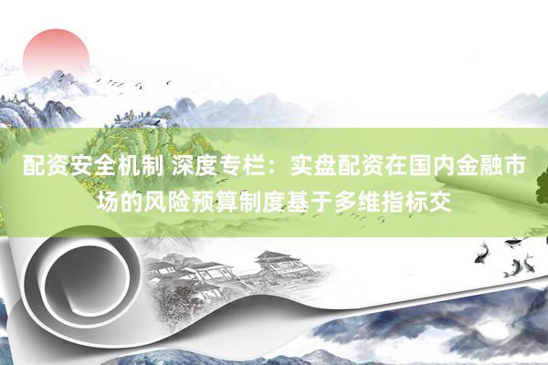 配资安全机制 深度专栏：实盘配资在国内金融市场的风险预算制度基于多维指标交