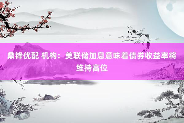 鼎锋优配 机构:美联储加息意味着债券收益率将维持高位
