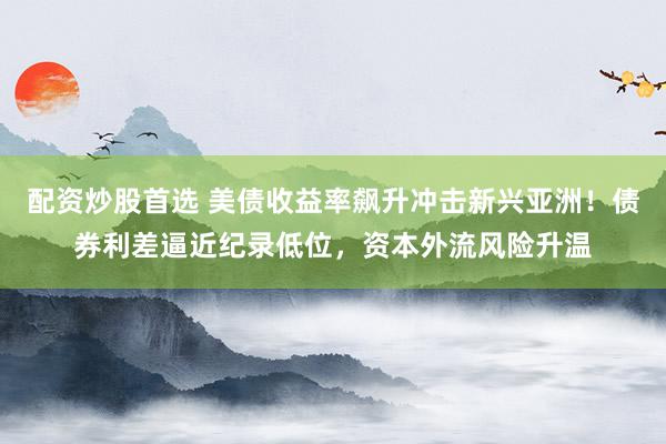 配资炒股首选 美债收益率飙升冲击新兴亚洲！债券利差逼近纪录低位，资本外流风险升温