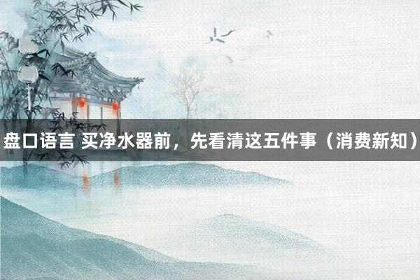 盘口语言 买净水器前，先看清这五件事（消费新知）