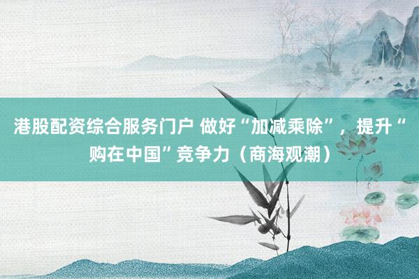 港股配资综合服务门户 做好“加减乘除”，提升“购在中国”竞争力（商海观潮）