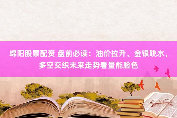 绵阳股票配资 盘前必读：油价拉升、金银跳水，多空交织未来走势看量能脸色