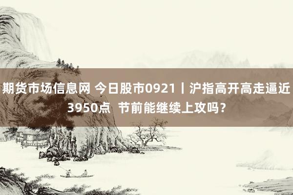 期货市场信息网 今日股市0921丨沪指高开高走逼近3950点  节前能继续上攻吗？