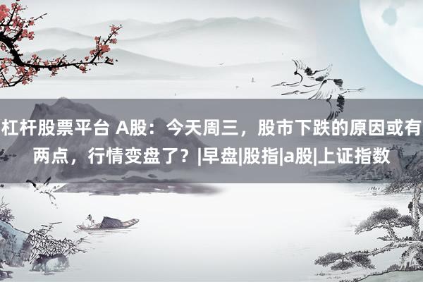 杠杆股票平台 A股：今天周三，股市下跌的原因或有两点，行情变盘了？|早盘|股指|a股|上证指数