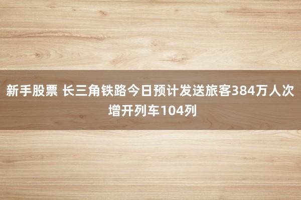 新手股票 长三角铁路今日预计发送旅客384万人次 增开列车104列