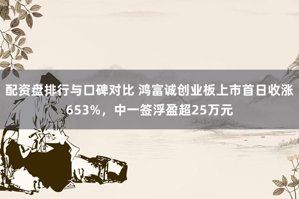 配资盘排行与口碑对比 鸿富诚创业板上市首日收涨653%，中一签浮盈超25万元