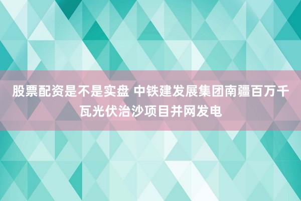 股票配资是不是实盘 中铁建发展集团南疆百万千瓦光伏治沙项目并网发电
