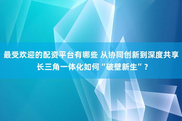 最受欢迎的配资平台有哪些 从协同创新到深度共享 长三角一体化如何“破壁新生”?