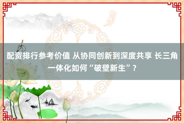 配资排行参考价值 从协同创新到深度共享 长三角一体化如何“破壁新生”？