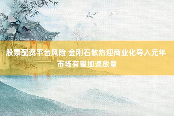 股票配资平台风险 金刚石散热迎商业化导入元年 市场有望加速放量