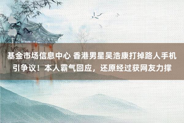 基金市场信息中心 香港男星吴浩康打掉路人手机引争议！本人霸气回应，还原经过获网友力撑