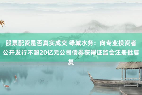股票配资是否真实成交 绿城水务：向专业投资者公开发行不超20亿元公司债券获得证监会注册批复