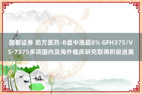 国都证券 劲方医药-B盘中涨超8% GFH375/VS-7375多项国内及海外临床研究取得积极进展