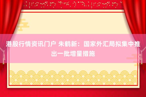 港股行情资讯门户 朱鹤新：国家外汇局拟集中推出一批增量措施