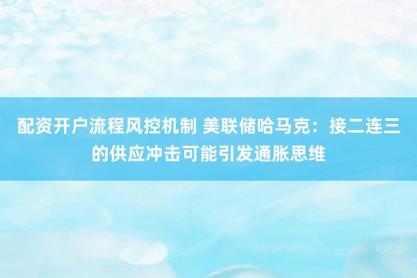 配资开户流程风控机制 美联储哈马克：接二连三的供应冲击可能引发通胀思维