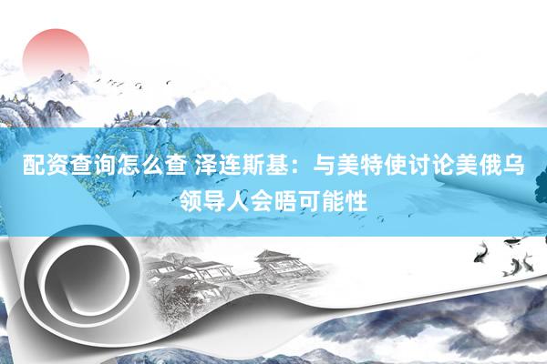 配资查询怎么查 泽连斯基：与美特使讨论美俄乌领导人会晤可能性