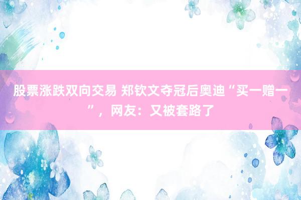股票涨跌双向交易 郑钦文夺冠后奥迪“买一赠一”，网友：又被套路了