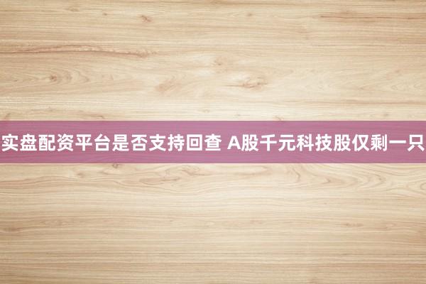 实盘配资平台是否支持回查 A股千元科技股仅剩一只