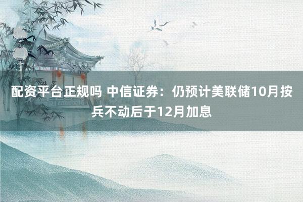 配资平台正规吗 中信证券：仍预计美联储10月按兵不动后于12月加息