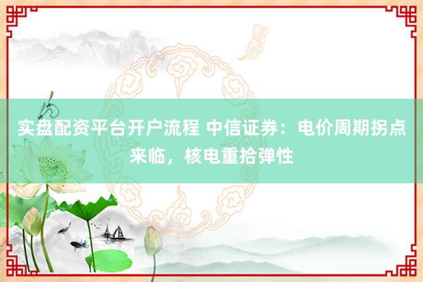 实盘配资平台开户流程 中信证券：电价周期拐点来临，核电重拾弹性